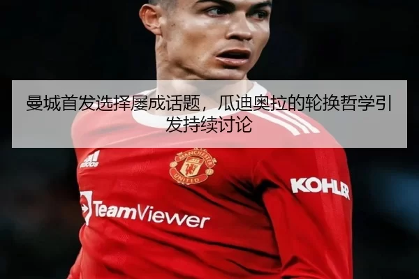 曼城首发选择屡成话题，瓜迪奥拉的轮换哲学引发持续讨论